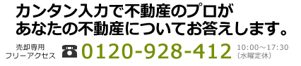 カンタン入力で不動産のプロがあなたの不動産についてお答えします。　売却専用フリーアクセス0120-928-412│10:00～17:30(水曜定休)