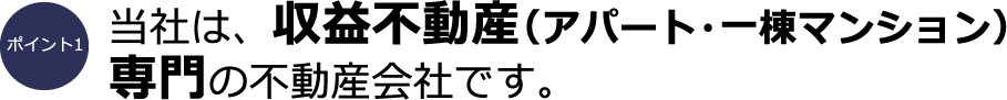 ポイント1：当社は、収益不動産（アパート・一棟マンション）専門の不動産会社です。