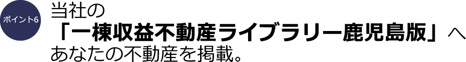 ポイント6：当社の「一棟収益不動産ライブラリー鹿児島版」へあなたの不動産を掲載。