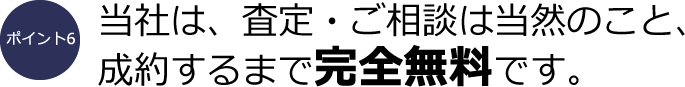 ポイント6：当社は、査定・ご相談は当然のこと、成約するまで完全無料です。