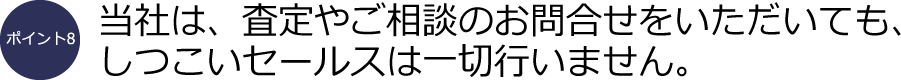 ポイント8：当社は、査定やご相談のお問合せをいただいても、しつこいセールスは一切行いません。