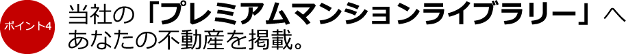 ポイント4：当社の「プレミアムマンションライブラリー」へあなたの不動産を掲載。