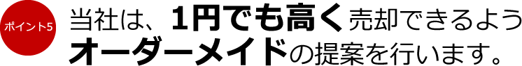 ポイント5：当社は、1円でも高く売却できるようオーダーメイドの提案を行います。