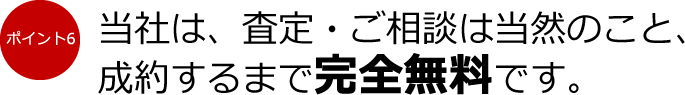 ポイント6：当社は、査定・ご相談は当然のこと、成約するまで完全無料です。