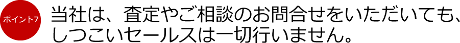 ポイント7：当社は、査定やご相談のお問合せをいただいても、しつこいセールスは一切行いません。